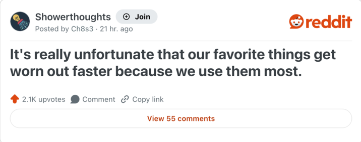 Showerthoughts + Join reddit Posted by Ch8s3 21 hr. ago It's really unfortunate that our favorite things get worn out faster because we use them most. 2.1K upvotes Comment Copy link View 55 comments