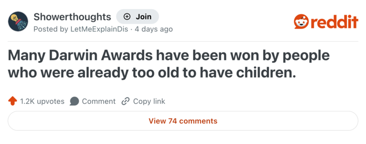 Showerthoughts + Join reddit Posted by LetMeExplain Dis · 4 days ago Many Darwin Awards have been won by people who were already too old to have children. 1.2K upvotes Comment Copy link View 74 comments