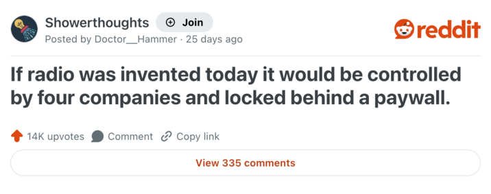 Showerthoughts + Join Posted by Doctor _ Hammer 25 days ago reddit If radio was invented today it would be controlled by four companies and locked behind a paywall. 14K upvotes Comment Copy link View 335 comments