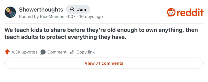 Showerthoughts + Join reddit Posted by RiceMuncher-007. 16 days ago We teach kids to share before they're old enough to own anything, then teach adults to protect everything they have. 4.3K upvotes Comment Copy link View 71 comments