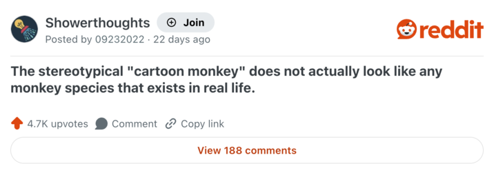 Showerthoughts + Join Posted by 09232022 22 days ago reddit The stereotypical "cartoon monkey" does not actually look like any monkey species that exists in real life. 4.7K upvotes Comment Copy link View 188 comments