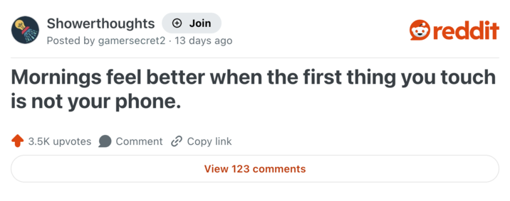 Showerthoughts → Join reddit Posted by gamersecret2 13 days ago Mornings feel better when the first thing you touch is not your phone. 3.5K upvotes Comment Copy link View 123 comments