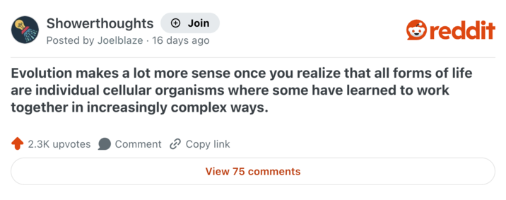 Showerthoughts + Join Posted by Joelblaze 16 days ago reddit Evolution makes a lot more sense once you realize that all forms of life are individual cellular organisms where some have learned to work together in increasingly complex ways. 2.3K upvotes Comment Copy link View 75 comments