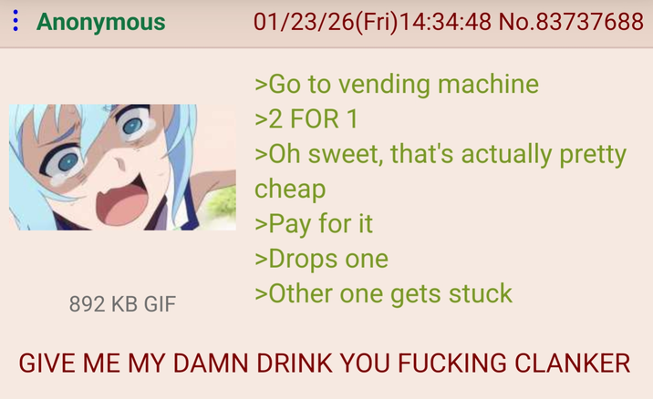 : Anonymous 892 KB GIF 01/23/26(Fri)14:34:48 No.83737688 >Go to vending machine >2 FOR 1 >Oh sweet, that's actually pretty cheap >Pay for it >Drops one >Other one gets stuck GIVE ME MY DAMN DRINK YOU F------ CLANKER