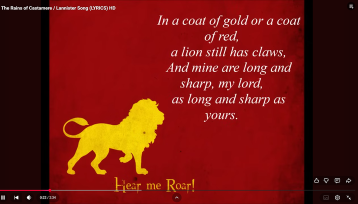 The Rains of Castamere/Lannister Song (LYRICS) HD In a coat of gold or a coat of red, a lion still has claws, And mine are long and sharp, my lord, as long and sharp as yours. 0:22 / 2:34 Hear me Roar! во D ⭑ x²