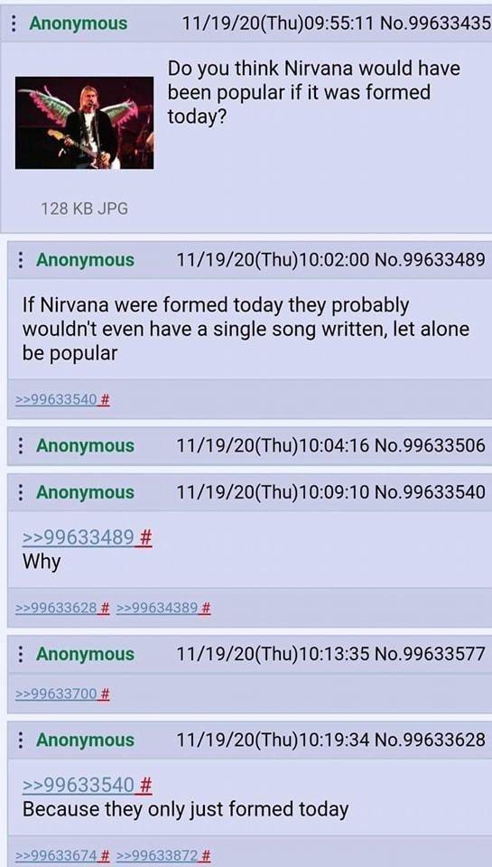 Anonymous 11/19/20(Thu)09:55:11 No.99633435 Do you think Nirvana would have been popular if it was formed today? 128 KB JPG Anonymous 11/19/20(Thu)10:02:00 No.99633489 If Nirvana were formed today they probably wouldn't even have a single song written, let alone be popular >>99633540 # Anonymous Anonymous >>99633489 # Why 11/19/20(Thu)10:04:16 No.99633506 11/19/20(Thu)10:09:10 No.99633540 11/19/20(Thu)10:13:35 No.99633577 >>99633628 # >>99634389 # : Anonymous >>99633700 # Anonymous 11/19/20(Thu)10:19:34 No.99633628 >>99633540 # Because they only just formed today >>99633674 # >>99633872 #