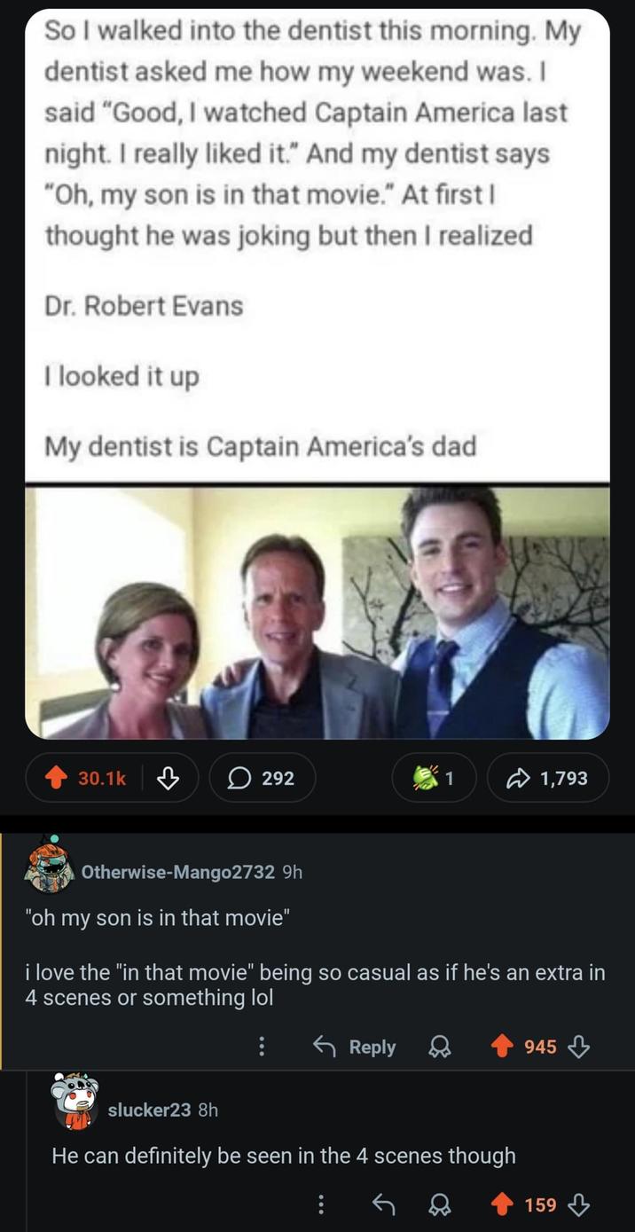 So I walked into the dentist this morning. My dentist asked me how my weekend was. I said "Good, I watched Captain America last night. I really liked it." And my dentist says "Oh, my son is in that movie." At first I thought he was joking but then I realized Dr. Robert Evans I looked it up My dentist is Captain America's dad 30.1k 292 1 1,793 Otherwise-Mango2732 9h "oh my son is in that movie" i love the "in that movie" being so casual as if he's an extra in 4 scenes or something lol ← Reply slucker23 8h He can definitely be seen in the 4 scenes though 945 159