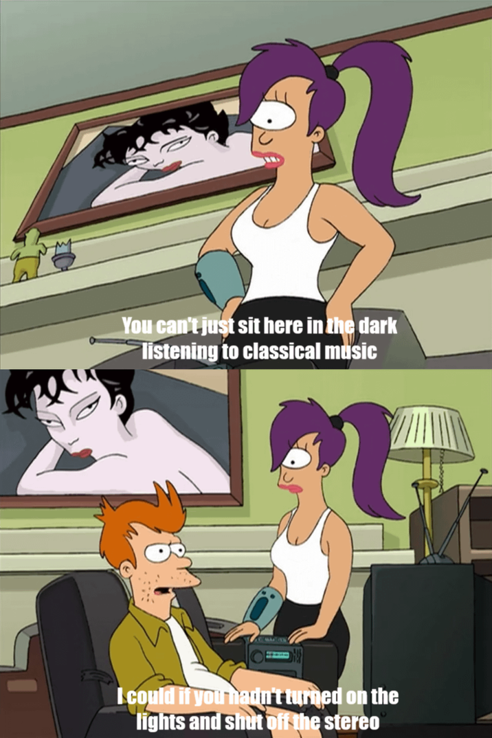 You can't just sit here in the dark listening to classical music I could if you hadn't turned on the lights and shut off the stereo