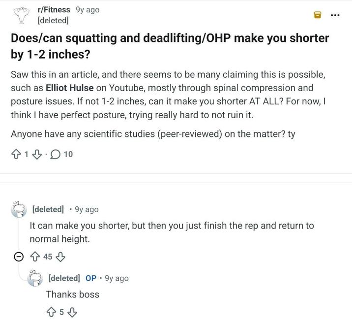 r/Fitness 9y ago [deleted] Does/can squatting and deadlifting/OHP make you shorter by 1-2 inches? Saw this in an article, and there seems to be many claiming this is possible, such as Elliot Hulse on Youtube, mostly through spinal compression and posture issues. If not 1-2 inches, can it make you shorter AT ALL? For now, think I have perfect posture, trying really hard to not ruin it. Anyone have any scientific studies (peer-reviewed) on the matter? ty 110 [deleted] 9y ago It can make you shorter, but then you just finish the rep and return to normal height. 45 . [deleted] OP 9y ago Thanks boss 5
