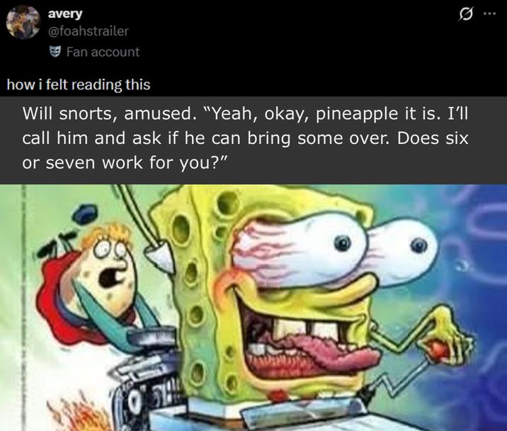 avery @foahstrailer Fan account how i felt reading this 0. Will snorts, amused. "Yeah, okay, pineapple it is. I'll call him and ask if he can bring some over. Does six or seven work for you?"