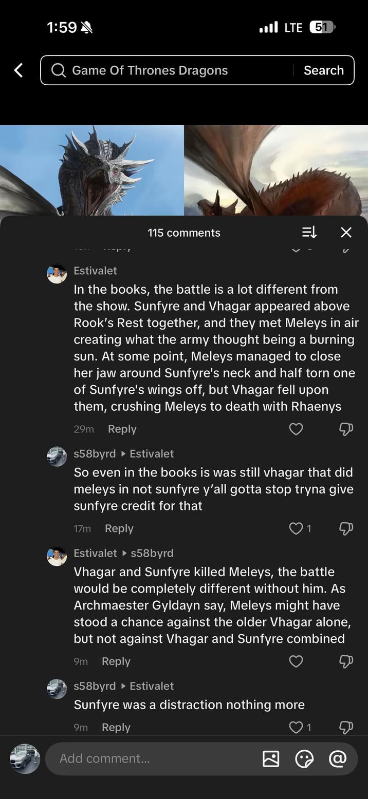1:59 < Game Of Thrones Dragons 115 comments LTE 51 Search ↓↓ Х Estivalet In the books, the battle is a lot different from the show. Sunfyre and Vhagar appeared above Rook's Rest together, and they met Meleys in air creating what the army thought being a burning sun. At some point, Meleys managed to close her jaw around Sunfyre's neck and half torn one of Sunfyre's wings off, but Vhagar fell upon them, crushing Meleys to death with Rhaenys 29m Reply s58byrd Estivalet So even in the books is was still vhagar that did meleys in not sunfyre y'all gotta stop tryna give sunfyre credit for that 17m Reply Estivalet ▸s58byrd 1 Д Vhagar and Sunfyre killed Meleys, the battle would be completely different without him. As Archmaester Gyldayn say, Meleys might have stood a chance against the older Vhagar alone, but not against Vhagar and Sunfyre combined 9m Reply s58byrd ▸ Estivalet Sunfyre was a distraction nothing more 9m Reply Add comment... 1 & @