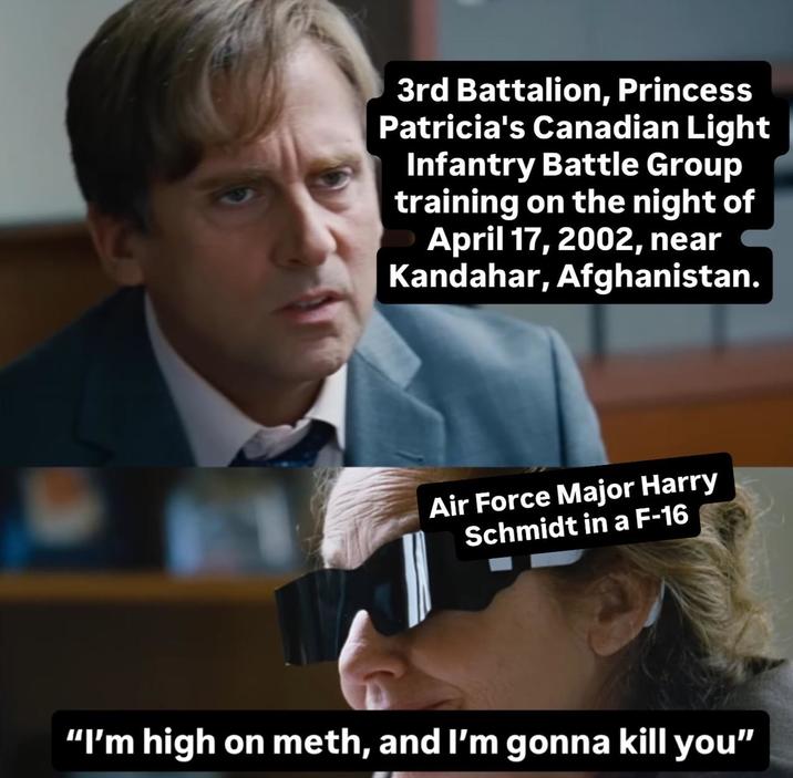 3rd Battalion, Princess Patricia's Canadian Light Infantry Battle Group training on the night of April 17, 2002, near Kandahar, Afghanistan. Air Force Major Harry Schmidt in a F-16 "I'm high on meth, and I'm gonna kill you"