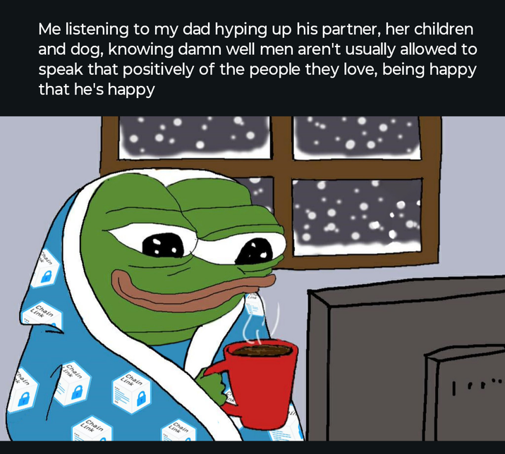 Me listening to my dad hyping up his partner, her children and dog, knowing damn well men aren't usually allowed to speak that positively of the people they love, being happy that he's happy hain Chain Link hain Chain ink Chain Link Chain Link Chain Link