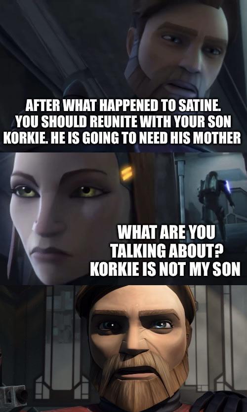 AFTER WHAT HAPPENED TO SATINE. YOU SHOULD REUNITE WITH YOUR SON KORKIE. HE IS GOING TO NEED HIS MOTHER WHAT ARE YOU TALKING ABOUT? KORKIE IS NOT MY SON