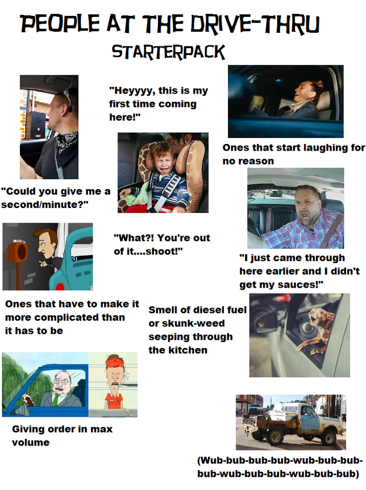 PEOPLE AT THE DRIVE-THRU STARTERPACK "Could you give me a second/minute?" "Heyyyy, this is my first time coming here!" Ones that start laughing for no reason "What?! You're out of it....shoot!" Ones that have to make it more complicated than it has to be "I just came through here earlier and I didn't get my sauces!" Smell of diesel fuel or skunk-weed seeping through the kitchen Giving order in max volume (Wub-bub-bub-bub-wub-bub-bub- bub-wub-bub-bub-wub-bub-bub)