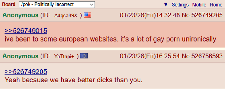 Board /pol/ - Politically Incorrect Anonymous (ID: A4qca89X) >>526749015 Settings Mobile Home 01/23/26(Fri)14:32:48 No.526749205 ive been to some european websites. it's a lot of gay p--- unironically Anonymous (ID: YaTtnpi+ ) © >>526749205 01/23/26(Fri)16:25:54 No.526756593 Yeah because we have better d---- than you.