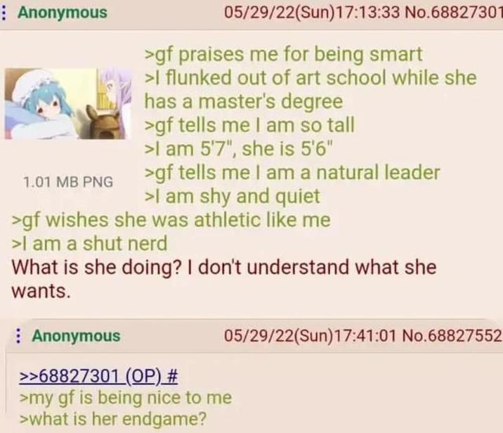 Anonymous 1.01 MB PNG 05/29/22(Sun)17:13:33 No.68827301 >gf praises me for being smart >I flunked out of art school while she has a master's degree >gf tells me I am so tall >I am 5'7", she is 5'6" >gf tells me I am a natural leader >I am shy and quiet >gf wishes she was athletic like me >I am a shut nerd What is she doing? I don't understand what she wants. Anonymous >>68827301 (OP) # >my gf is being nice to me >what is her endgame? 05/29/22(Sun)17:41:01 No.68827552