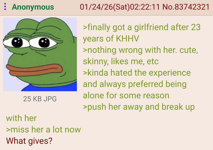 : Anonymous 25 KB JPG with her >miss her a lot now What gives? 01/24/26(Sat)02:22:11 No.83742321 >finally got a girlfriend after 23 years of KHHV >nothing wrong with her. cute, skinny, likes me, etc >kinda hated the experience and always preferred being alone for some reason >push her away and break up