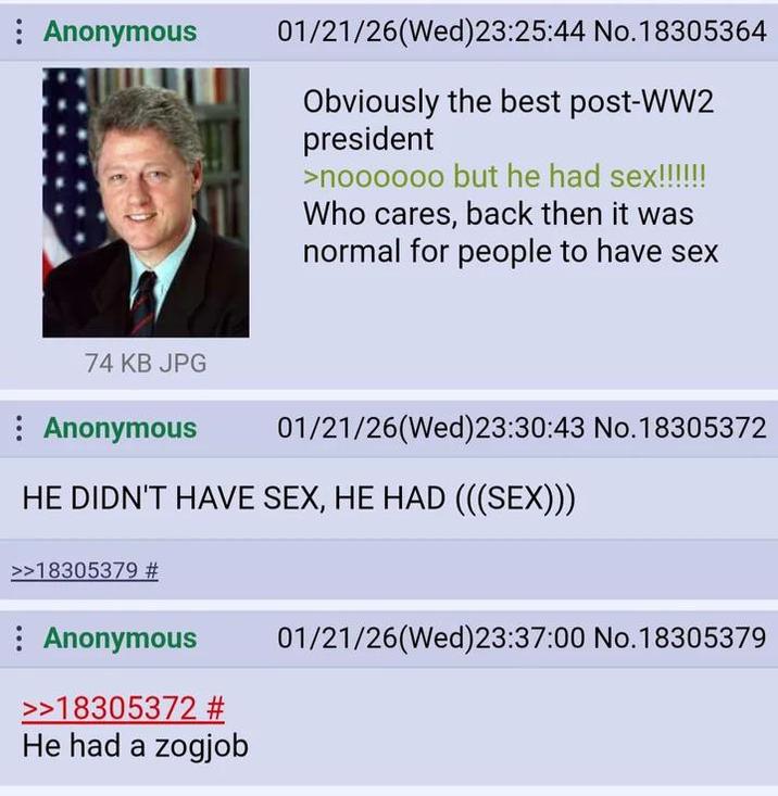 : Anonymous 01/21/26(Wed) 23:25:44 No.18305364 Obviously the best post-WW2 president >noooooo but he had sex!!!!!! Who cares, back then it was normal for people to have sex 74 KB JPG Anonymous 01/21/26(Wed) 23:30:43 No.18305372 HE DIDN'T HAVE SEX, HE HAD (((SEX))) >>18305379 # Anonymous >>18305372 # He had a zogjob 01/21/26(Wed)23:37:00 No. 18305379