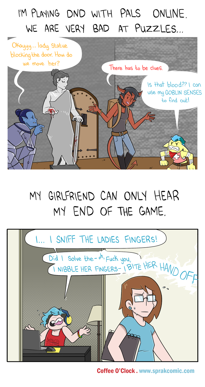 I'M PLAYING DND WITH PALS ONLINE. WE ARE VERY BAD Okayyy... lady Statue blocking the door. How do AT PUZZLES... we move her? There has to be clues. Is that blood?? I can use my GOBLIN SENSES to find out! MY GIRLFRIEND CAN ONLY HEAR MY END OF THE GAME. I... I SNIFF THE LADIES FINGERS! Did I Solve the-oh, F--- you, I NIBBLE HER FINGERS-I BITE HER HAND OFF Coffee O'Clock. www.sprakcomic.com