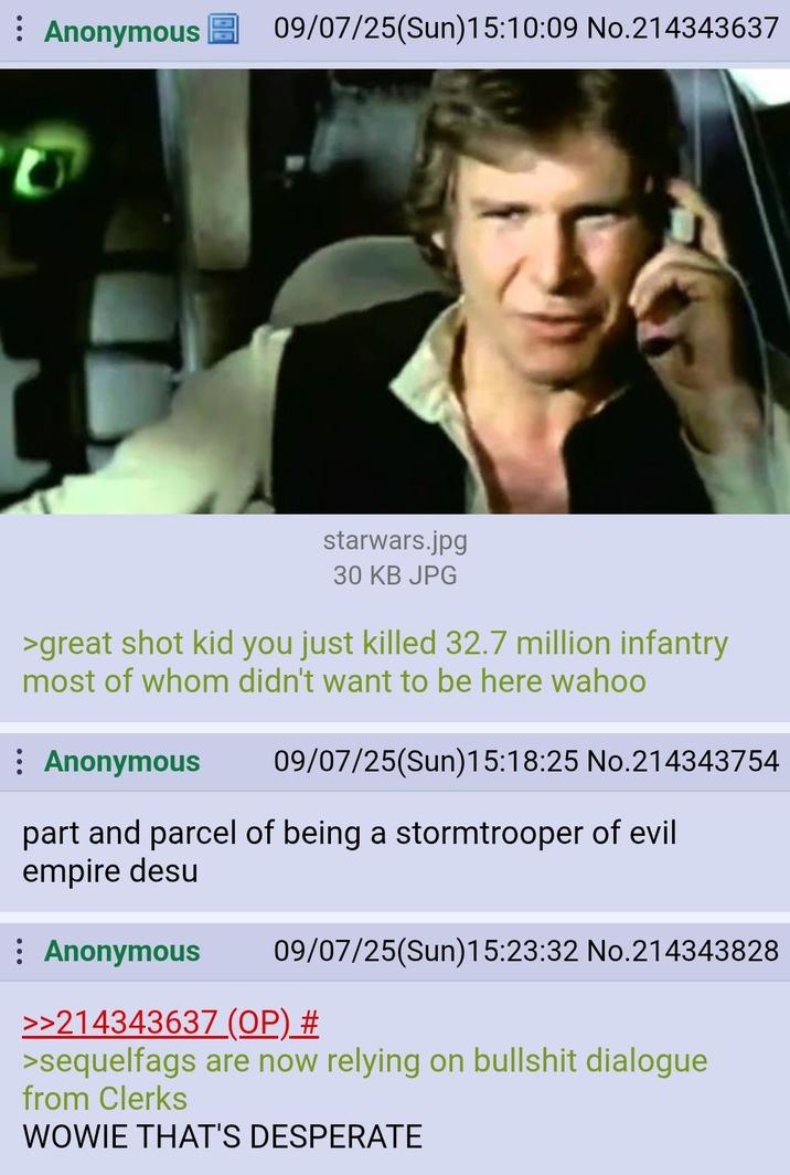 Anonymous 09/07/25(Sun)15:10:09 No.214343637 starwars.jpg 30 KB JPG >great shot kid you just killed 32.7 million infantry most of whom didn't want to be here wahoo : Anonymous 09/07/25(Sun)15:18:25 No.214343754 part and parcel of being a stormtrooper of evil empire desu : Anonymous 09/07/25(Sun)15:23:32 No.214343828 >>214343637 (OP) # >sequelfags are now relying on b------- dialogue from Clerks WOWIE THAT'S DESPERATE