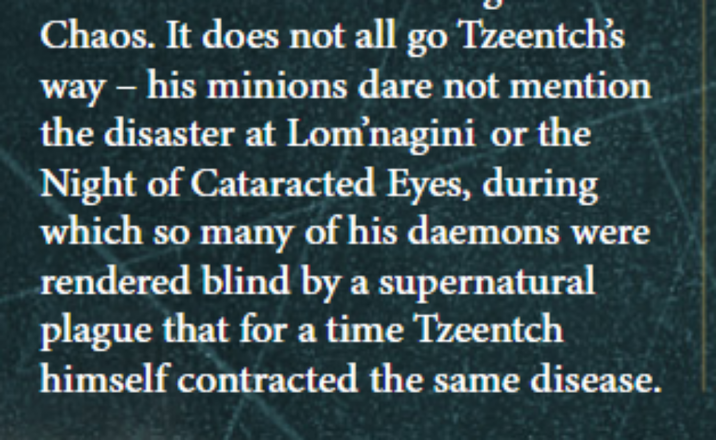 Chaos. It does not all go Tzeentch's way - his minions dare not mention the disaster at Lom'nagini or the Night of Cataracted Eyes, during which so many of his daemons were rendered blind by a supernatural plague that for a time Tzeentch himself contracted the same disease.