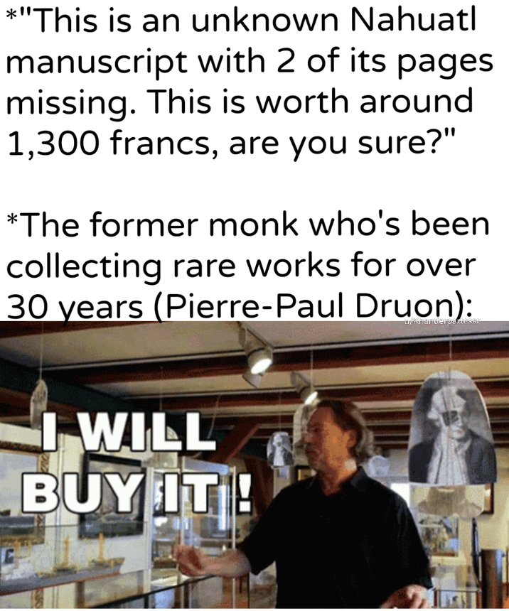 *"This is an unknown Nahuatl manuscript with 2 of its pages missing. This is worth around 1,300 francs, are you sure?" *The former monk who's been collecting rare works for over 30 years (Pierre-Paul Druon): I WILL BUY IT!! u/khantlerpartesar