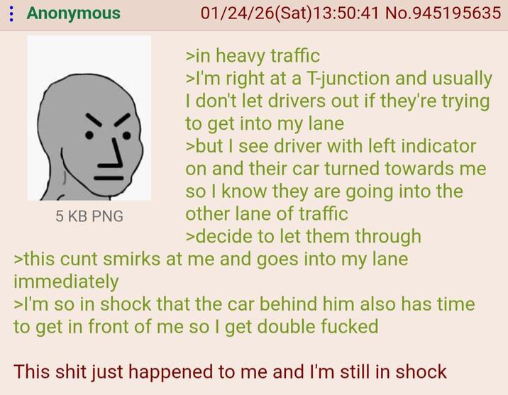 : Anonymous |L 5 KB PNG 01/24/26(Sat) 13:50:41 No.945195635 >in heavy traffic >I'm right at a T-junction and usually I don't let drivers out if they're trying to get into my lane >but I see driver with left indicator on and their car turned towards me so I know they are going into the other lane of traffic >decide to let them through >this c--- smirks at me and goes into my lane immediately >I'm so in shock that the car behind him also has time to get in front of me so I get double f----- This s--- just happened to me and I'm still in shock