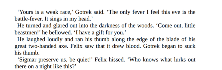 'Yours is a weak race,' Gotrek said. 'The only fever I feel this eve is the battle-fever. It sings in my head.' He turned and glared out into the darkness of the woods. 'Come out, little beastmen!' he bellowed. 'I have a gift for you.' He laughed loudly and ran his thumb along the edge of the blade of his great two-handed axe. Felix saw that it drew blood. Gotrek began to suck his thumb. 'Sigmar preserve us, be quiet!' Felix hissed. 'Who knows what lurks out there on a night like this?'