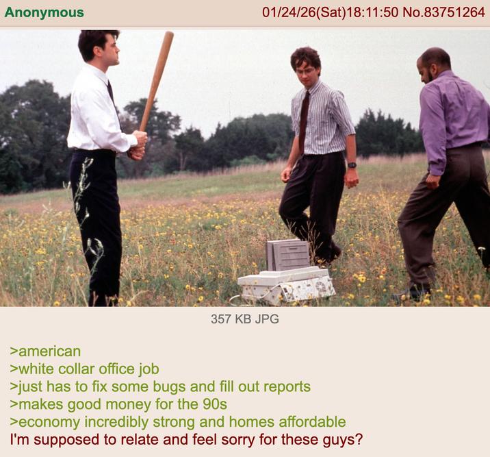 Anonymous 01/24/26(Sat) 18:11:50 No.83751264 357 KB JPG >american >white collar office job >just has to fix some bugs and fill out reports >makes good money for the 90s >economy incredibly strong and homes affordable I'm supposed to relate and feel sorry for these guys?
