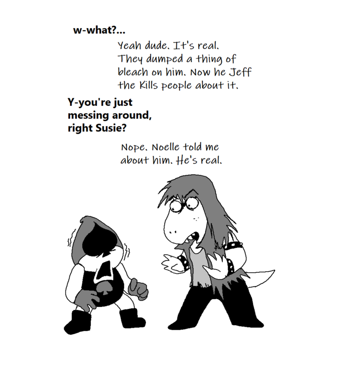 w-what?... Yeah dude. It's real. They dumped a thing of bleach on him. Now he Jeff the Kills people about it. Y-you're just messing around, right Susie? Nope. Noelle told me about him. He's real.