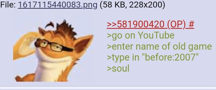 File: 1617115440083.png (58 KB, 228x200) >>581900420 (OP) # >go on YouTube >enter name of old game >type in "before:2007" >soul