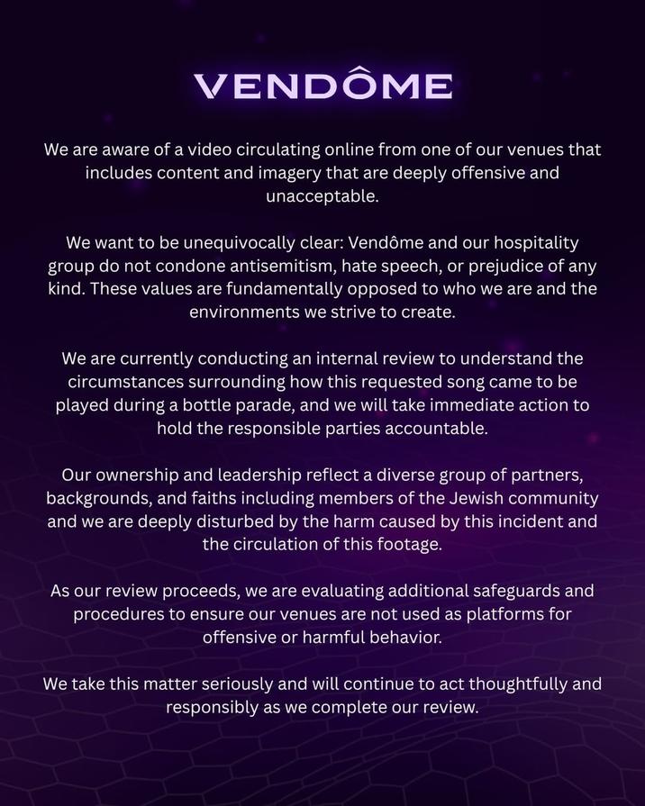 VENDÔME We are aware of a video circulating online from one of our venues that includes content and imagery that are deeply offensive and unacceptable. We want to be unequivocally clear: Vendôme and our hospitality group do not condone antisemitism, hate speech, or prejudice of any kind. These values are fundamentally opposed to who we are and the environments we strive to create. We are currently conducting an internal review to understand the circumstances surrounding how this requested song came to be played during a bottle parade, and we will take immediate action to hold the responsible parties accountable. Our ownership and leadership reflect a diverse group of partners, backgrounds, and faiths including members of the Jewish community and we are deeply disturbed by the harm caused by this incident and the circulation of this footage. As our review proceeds, we are evaluating additional safeguards and procedures to ensure our venues are not used as platforms for offensive or harmful behavior. We take this matter seriously and will continue to act thoughtfully and responsibly as we complete our review.