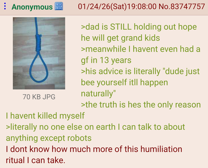 : Anonymous 70 KB JPG 01/24/26(Sat)19:08:00 No.83747757 >dad is STILL holding out hope he will get grand kids >meanwhile I havent even had a gf in 13 years >his advice is literally "dude just bee yourself itll happen naturally" >the truth is hes the only reason I havent killed myself >literally no one else on earth I can talk to about anything except robots I dont know how much more of this humiliation ritual I can take.