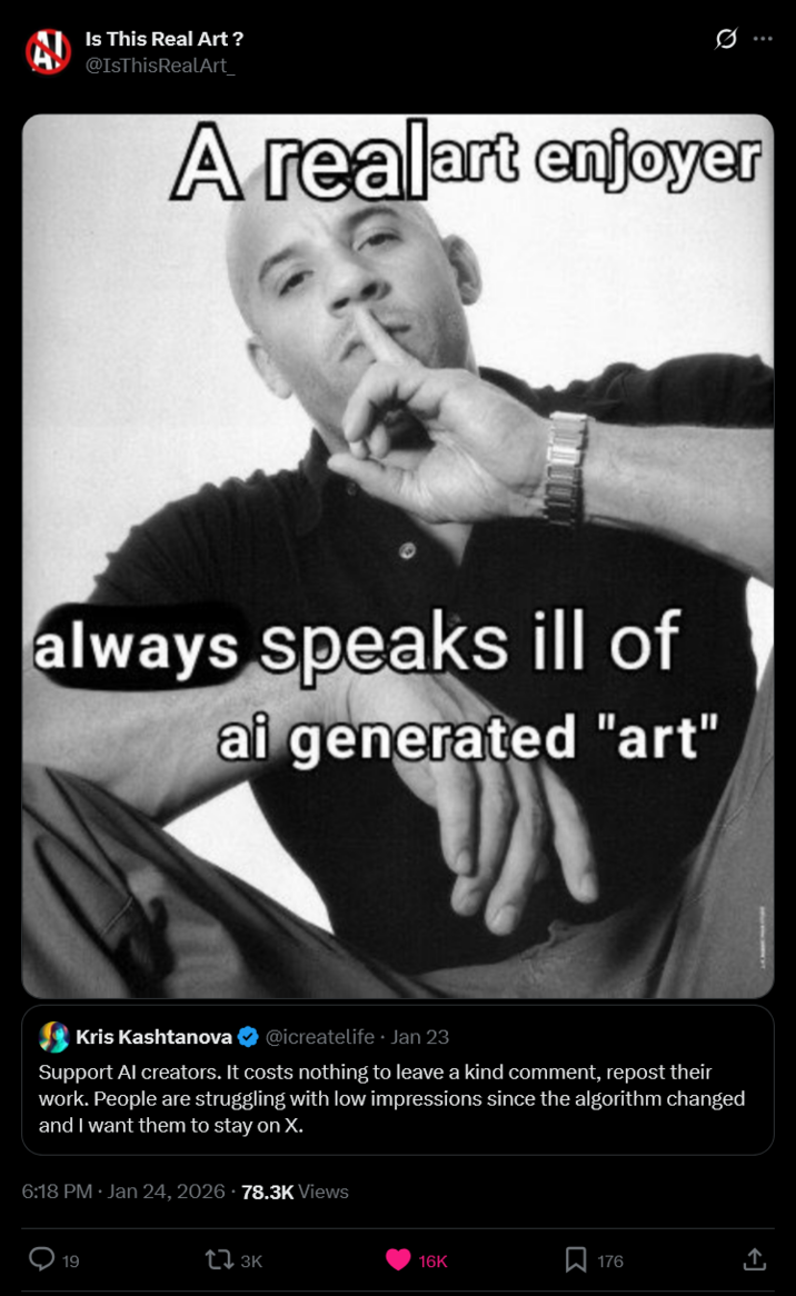 Is This Real Art ? @IsThisRealArt_ A realart enjoyer always speaks ill of ai generated "art" Kris Kashtanova @icreatelife. Jan 23 Support Al creators. It costs nothing to leave a kind comment, repost their work. People are struggling with low impressions since the algorithm changed and I want them to stay on X. 6:18 PM · Jan 24, 2026 78.3K Views 19 13K 16K Σ 176 ↑