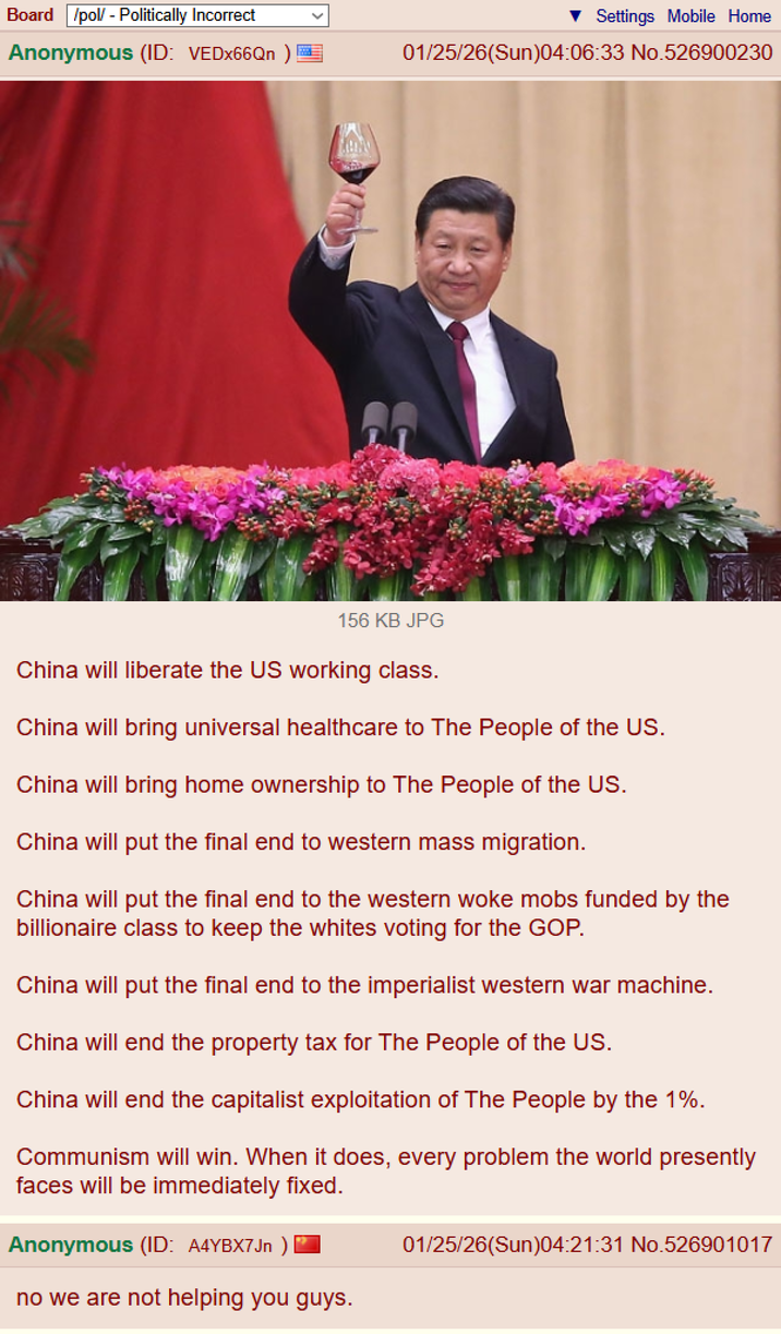 Board /pol/ - Politically Incorrect Anonymous (ID: VEDx66Qn)= Settings Mobile Home 01/25/26(Sun)04:06:33 No.526900230 156 KB JPG China will liberate the US working class. China will bring universal healthcare to The People of the US. China will bring home ownership to The People of the US. China will put the final end to western mass migration. China will put the final end to the western woke mobs funded by the billionaire class to keep the whites voting for the GOP. China will put the final end to the imperialist western war machine. China will end the property tax for The People of the US. China will end the capitalist exploitation of The People by the 1%. Communism will win. When it does, every problem the world presently faces will be immediately fixed. Anonymous (ID: A4YBX7Jn ) no we are not helping you guys. 01/25/26(Sun)04:21:31 No.526901017