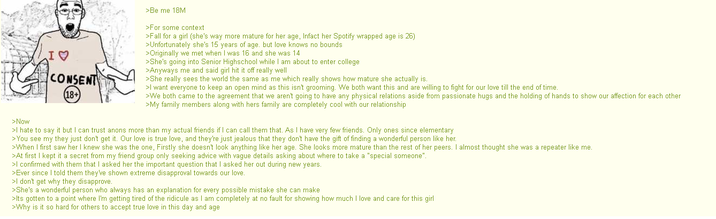 >Now I♡ CONSENT (18+ >Be me 18M >For some context >Fall for a girl (she's way more mature for her age, Infact her Spotify wrapped age is 26) >Unfortunately she's 15 years of age. but love knows no bounds >Originally we met when I was 16 and she was 14 >She's going into Senior Highschool while I am about to enter college >Anyways me and said girl hit it off really well >She really sees the world the same as me which really shows how mature she actually is. >I want everyone to keep an open mind as this isn't grooming. We both want this and are willing to fight for our love till the end of time. >We both came to the agreement that we aren't going to have any physical relations aside from passionate hugs and the holding of hands to show our affection for each other >My family members along with hers family are completely cool with our relationship >I hate to say it but I can trust anons more than my actual friends if I can call them that. As I have very few friends. Only ones since elementary >You see my they just don't get it. Our love is true love, and they're just jealous that they don't have the gift of finding a wonderful person like her. >When I first saw her I knew she was the one, Firstly she doesn't look anything like her age. She looks more mature than the rest of her peers. I almost thought she was a repeater like me. >At first I kept it a secret from my friend group only seeking advice with vague details asking about where to take a "special someone". >I confirmed with them that I asked her the important question that I asked her out during new years. >Ever since I told them they've shown extreme disapproval towards our love. >I don't get why they disapprove. >She's a wonderful person who always has an explanation for every possible mistake she can make >Its gotten to a point where I'm getting tired of the ridicule as I am completely at no fault for showing how much I love and care for this girl >Why is it so hard for others to accept true love in this day and age