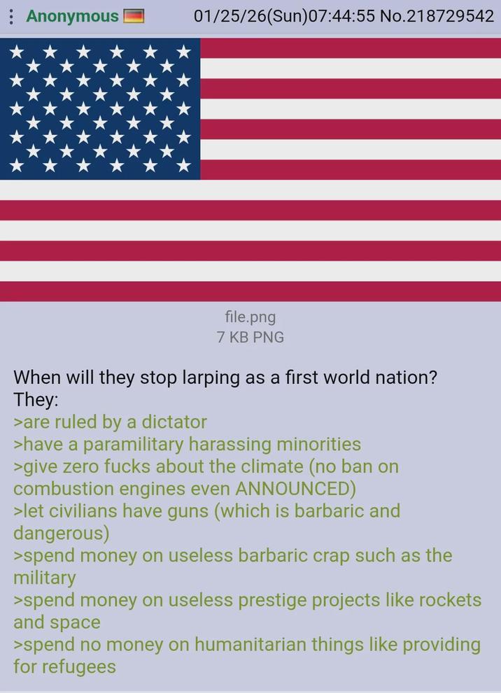 Anonymous 01/25/26(Sun)07:44:55 No.218729542 file.png 7 KB PNG When will they stop larping as a first world nation? They: >are ruled by a dictator >have a paramilitary harassing minorities >give zero f---- about the climate (no ban on combustion engines even ANNOUNCED) >let civilians have guns (which is barbaric and dangerous) >spend money on useless barbaric crap such as the military >spend money on useless prestige projects like rockets and space >spend no money on humanitarian things like providing for refugees