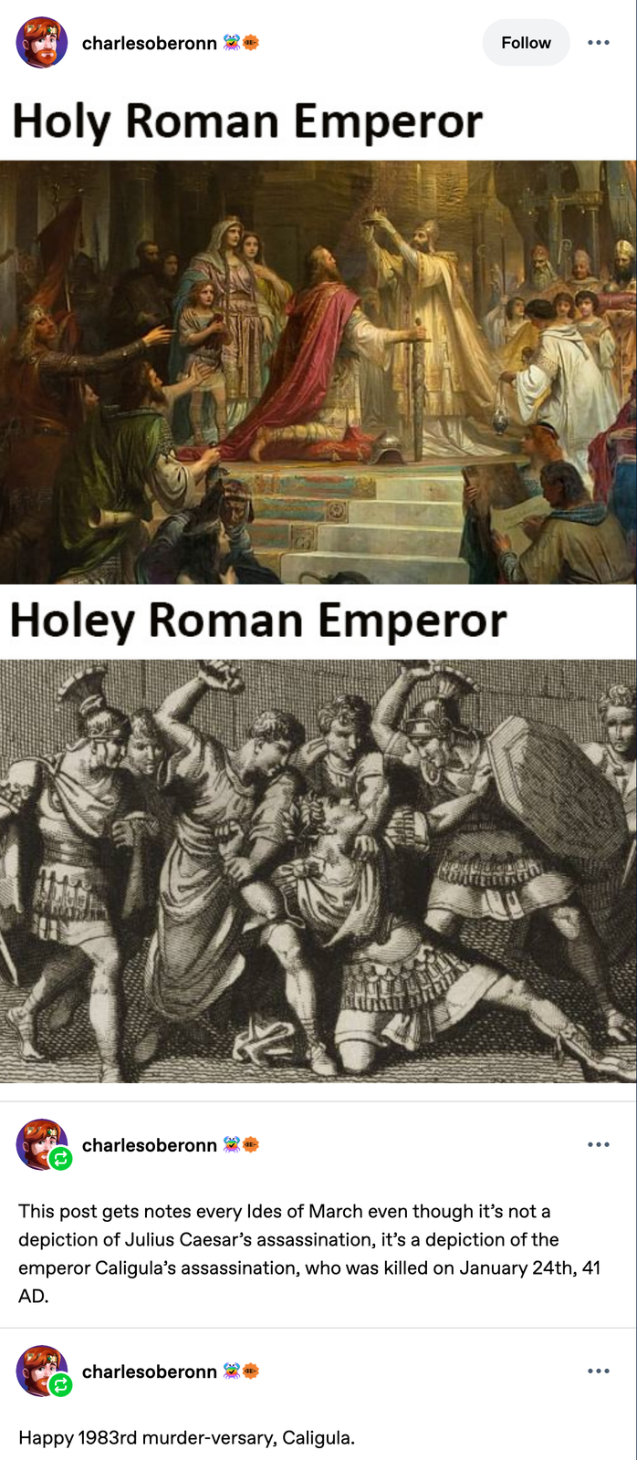 charlesoberonn Holy Roman Emperor Holey Roman Emperor charlesoberonn Follow ••• This post gets notes every Ides of March even though it's not a depiction of Julius Caesar's assassination, it's a depiction of the emperor Caligula's assassination, who was killed on January 24th, 41 AD. charlesoberonn Happy 1983rd murder-versary, Caligula.
