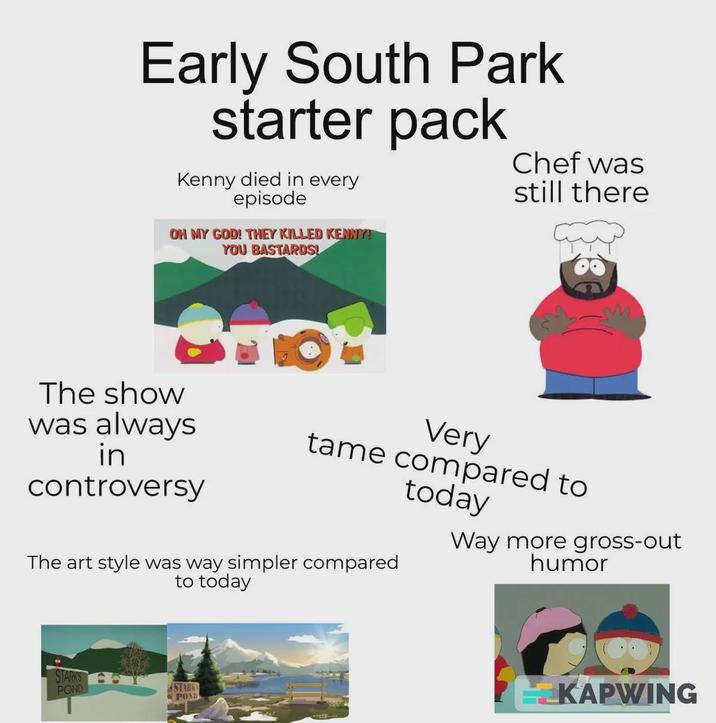 Early South Park starter pack Kenny died in every episode OH MY GOD! THEY KILLED KENNY! YOU BASTARDS! Chef was still there M The show was always in controversy Very tame compared to today The art style was way simpler compared to today Way more gross-out humor STARKS POND STARKS POND KAPWING