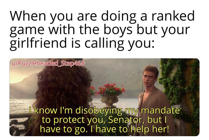 When you are doing a ranked game with the boys but your girlfriend is calling you: u/Puzzleheaded Step468 I know I'm disobeying my mandate to protect you, Senator, but I have to go. I have to help her!