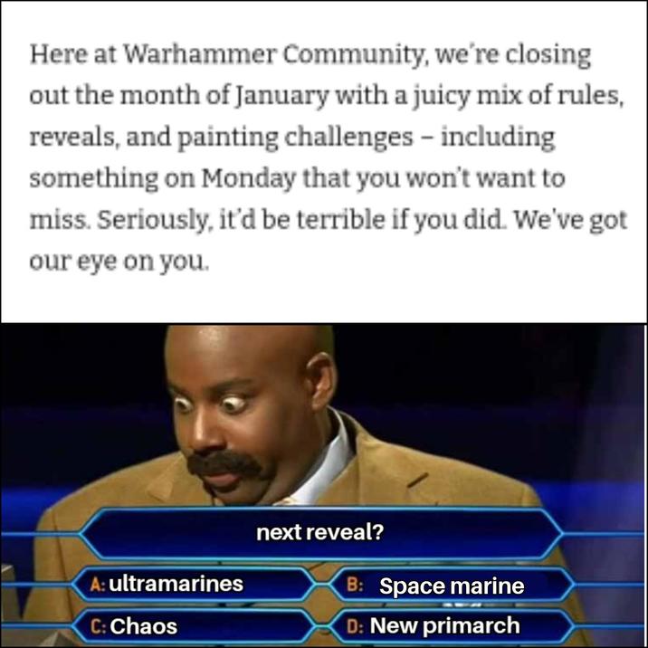 Here at Warhammer Community, we're closing out the month of January with a juicy mix of rules, reveals, and painting challenges - including something on Monday that you won't want to miss. Seriously, it'd be terrible if you did. We've got our eye on you. A: ultramarines C: Chaos next reveal? B: Space marine D: New primarch