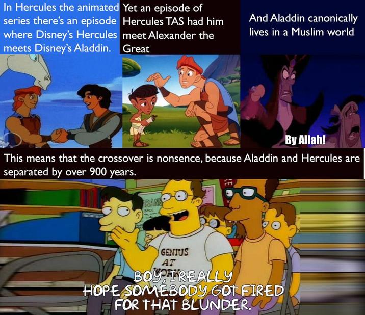 In Hercules the animated Yet an episode of series there's an episode Hercules TAS had him where Disney's Hercules meet Alexander the meets Disney's Aladdin. Great And Aladdin canonically lives in a Muslim world By Allah! This means that the crossover is nonsence, because Aladdin and Hercules are separated by over 900 years. BANE BACC GENIUS AT BOYTREALLY HOPE SOMEBODY GOT FIRED FOR THAT BLUNDER.