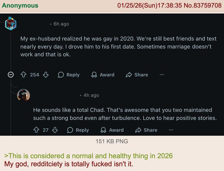 Anonymous O . 6h ago 01/25/26(Sun)17:38:35 No.83759708 My ex-husband realized he was gay in 2020. We're still best friends and text nearly every day. I drove him to his first date. Sometimes marriage doesn't work and that is ok. > 254 ↓ > Reply → Award Share 4h ago He sounds like a total Chad. That's awesome that you two maintained such a strong bond even after turbulence. Love to hear positive stories. 27 > Reply > Award Share 151 KB PNG >This is considered a normal and healthy thing in 2026 My god, redditciety is totally f----- isn't it.