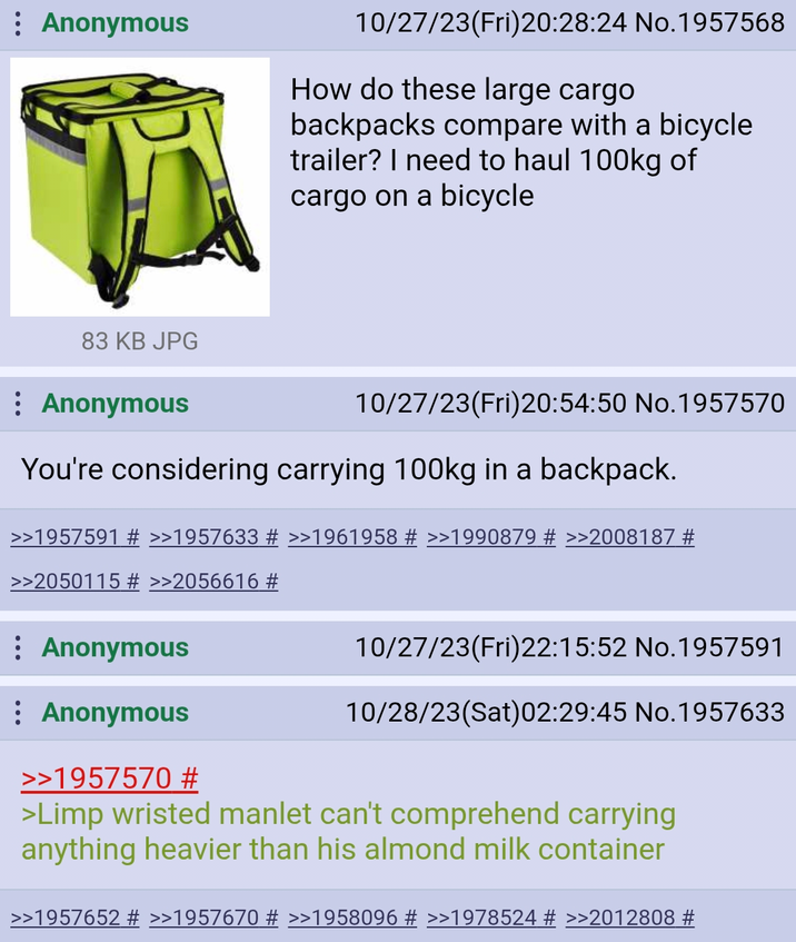 Anonymous 10/27/23(Fri)20:28:24 No. 1957568 How do these large cargo backpacks compare with a bicycle trailer? I need to haul 100kg of cargo on a bicycle 83 KB JPG Anonymous 10/27/23(Fri)20:54:50 No. 1957570 You're considering carrying 100kg in a backpack. >>1957591 # >>1957633 # >>1961958 # >>1990879 # >>2008187 # >>2050115 # >>2056616 # : Anonymous Anonymous >>1957570 # 10/27/23(Fri)22:15:52 No.1957591 10/28/23(Sat)02:29:45 No. 1957633 >Limp wristed manlet can't comprehend carrying anything heavier than his almond milk container >>1957652 # >>1957670 # >>1958096 # >>1978524 # >>2012808 #
