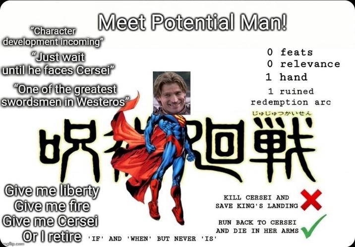 "Character Meet Potential Man! development incoming" "Just wait until he faces Cersei "One of the greatest swordsmen in Westeros" 吃鸡 Give me liberty Give me fire Give me Cersei mgflip.com Or I retire 0 feats 0 relevance 1 hand 1 ruined redemption arc じゅじゅつかいせん 阿堂 'IF' AND 'WHEN' BUT NEVER 'IS' KILL CERSEI AND SAVE KING'S LANDING RUN BACK TO CERSEI AND DIE IN HER ARMS x