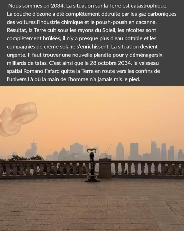 Nous sommes en 2034. La situation sur la Terre est catastrophique. La couche d'ozone a été complètement détruite par les gaz carboniques des voitures, l'industrie chimique et le poush-poush en cacanne. Résultat, la Terre cuit sous les rayons du Soleil, les récoltes sont complètement brûlées, il n'y a presque plus d'eau potable et les compagnies de crème solaire s'enrichissent. La situation devient urgente. Il faut trouver une nouvelle planète pour y déménagersix milliards de tatas. C'est ainsi que le 28 octobre 2034, le vaisseau spatial Romano Fafard quitte la Terre en route vers les confins de l'univers. Là où la main de l'homme n'a jamais mis le pied.