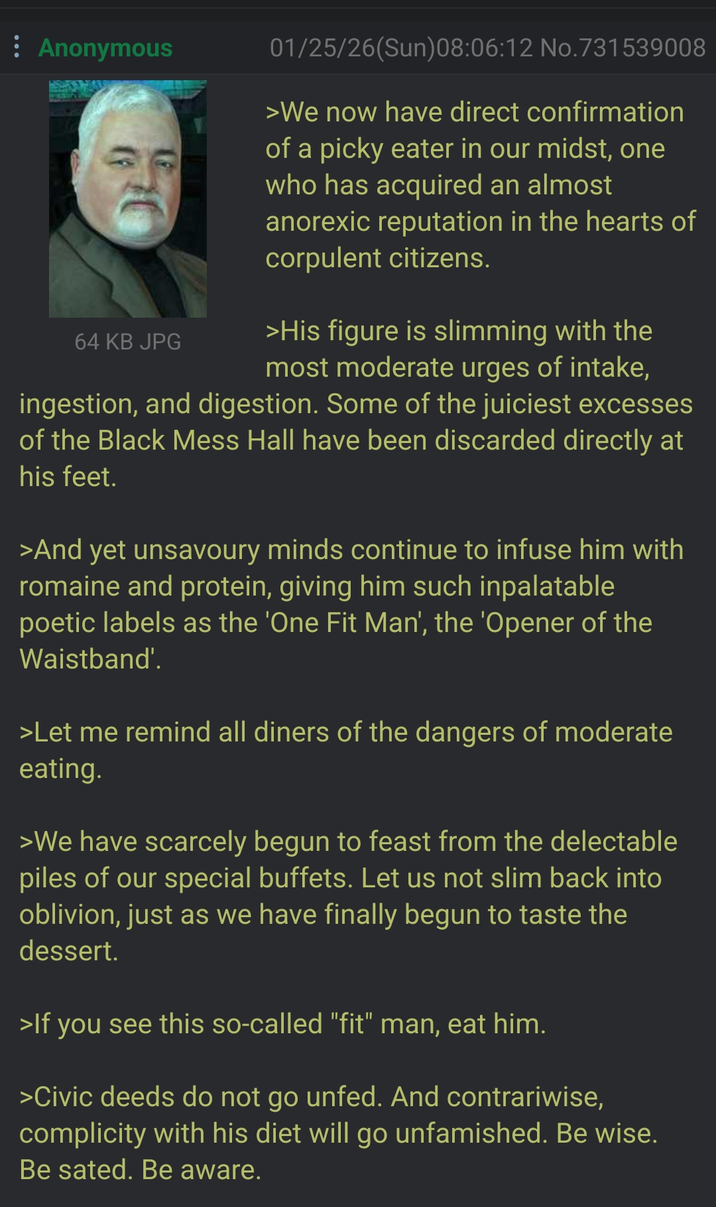 Anonymous 01/25/26(Sun)08:06:12 No. 731539008 >We now have direct confirmation of a picky eater in our midst, one who has acquired an almost anorexic reputation in the hearts of corpulent citizens. 64 KB JPG >His figure is slimming with the most moderate urges of intake, ingestion, and digestion. Some of the juiciest excesses of the Black Mess Hall have been discarded directly at his feet. >And yet unsavoury minds continue to infuse him with romaine and protein, giving him such inpalatable poetic labels as the 'One Fit Man', the 'Opener of the Waistband'. >Let me remind all diners of the dangers of moderate eating. >We have scarcely begun to feast from the delectable piles of our special buffets. Let us not slim back into oblivion, just as we have finally begun to taste the dessert. >If you see this so-called "fit" man, eat him. >Civic deeds do not go unfed. And contrariwise, complicity with his diet will go unfamished. Be wise. Be sated. Be aware.