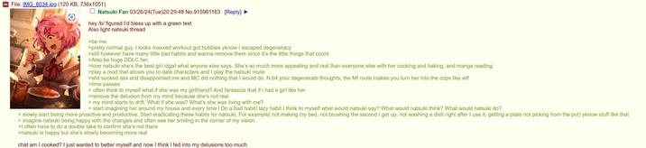 File: IMG_8034.jpg (120 KB, 736x1051) ☐ Natsuki Fan 03/26/24(Tue)20:29:48 No.915961163 [Reply] hey /b/ figured I'd bless up with a green text Also light natsuki thread >be me >pretty normal guy, I looks maxxed workout got hobbies yknow I escaped degeneracy >still however have many little bad habits and wanna remove them since it's the little things that count >Also be huge DDLC fan >love natsuki she's the best girl idgaf what anyone else says. She's so much more appealing and real than everyone else with her cooking and baking, and manga reading >play a mod that allows you to date characters and I play the natsuki route >s--- sucked ass and disappointed me and MC did nothing that I would do. N b4 your degenerate thoughts, the Mf route makes you turn her into the cops like w-- >time passes > often think to myself what if she was my girlfriend? And fantasize that if i had a girl like her >remove the delusion from my mind because she's not real > my mind starts to drift. What if she was? What's she was living with me? > start imagining her around my house and every time I Do a bad habit/ lazy habit I think to myself what would natsuki say? What would natsuki think? What would natsuki do? >slowly start being more proactive and productive. Start eradicating these habits for natsuki. For example( not making my bed, not brushing the second I get up, not washing a dish right after I use it, getting a plate not picking from the pot) yknow stuff like that > imagine natsuki being happy with the changes and often see her smiling in the corner of my vision. >I often have to do a double take to confirm she's not there >natsuki is happy but she's slowly becoming more real chat am I cooked? I just wanted to better myself and now I think I fed into my delusions too much.