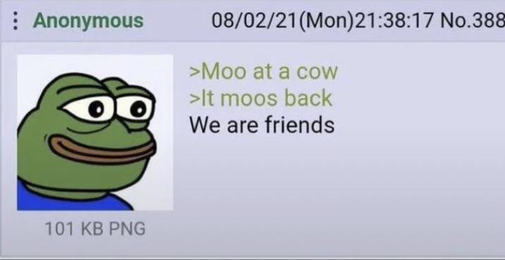 Anonymous 08/02/21 (Mon)21:38:17 No.388 >Moo at a cow >It moos back We are friends 101 KB PNG